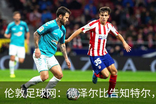 伦敦足球网：德泽尔比告知特尔，他下赛季将会得到重用
