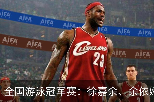 全国游泳冠军赛：徐嘉余、余依婷超亚洲纪录