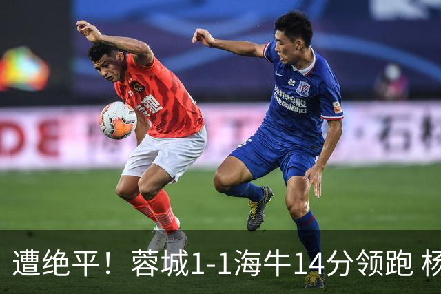 遭绝平！蓉城1-1海牛14分领跑 杨明洋建功杨聪救主 海牛仍倒数第3